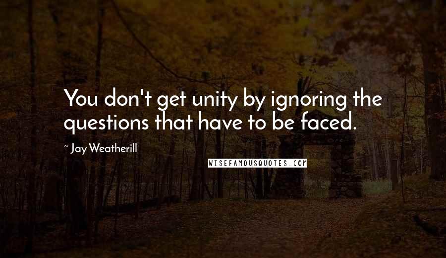 Jay Weatherill Quotes: You don't get unity by ignoring the questions that have to be faced.