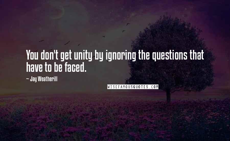 Jay Weatherill Quotes: You don't get unity by ignoring the questions that have to be faced.