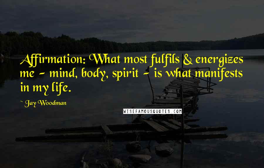 Jay Woodman Quotes: Affirmation: What most fulfils & energizes me - mind, body, spirit - is what manifests in my life.