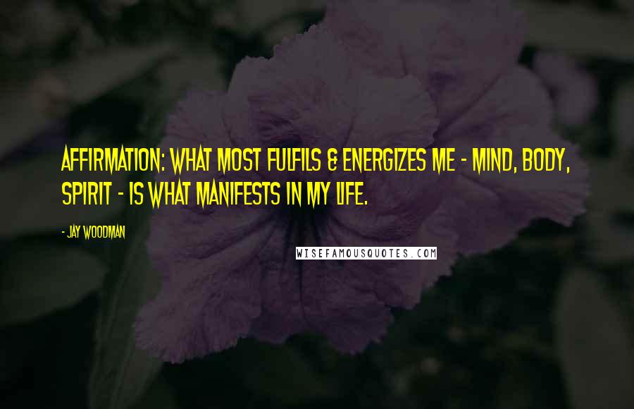 Jay Woodman Quotes: Affirmation: What most fulfils & energizes me - mind, body, spirit - is what manifests in my life.