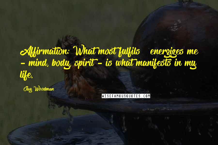 Jay Woodman Quotes: Affirmation: What most fulfils & energizes me - mind, body, spirit - is what manifests in my life.