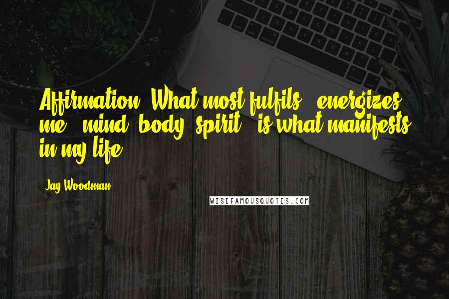 Jay Woodman Quotes: Affirmation: What most fulfils & energizes me - mind, body, spirit - is what manifests in my life.