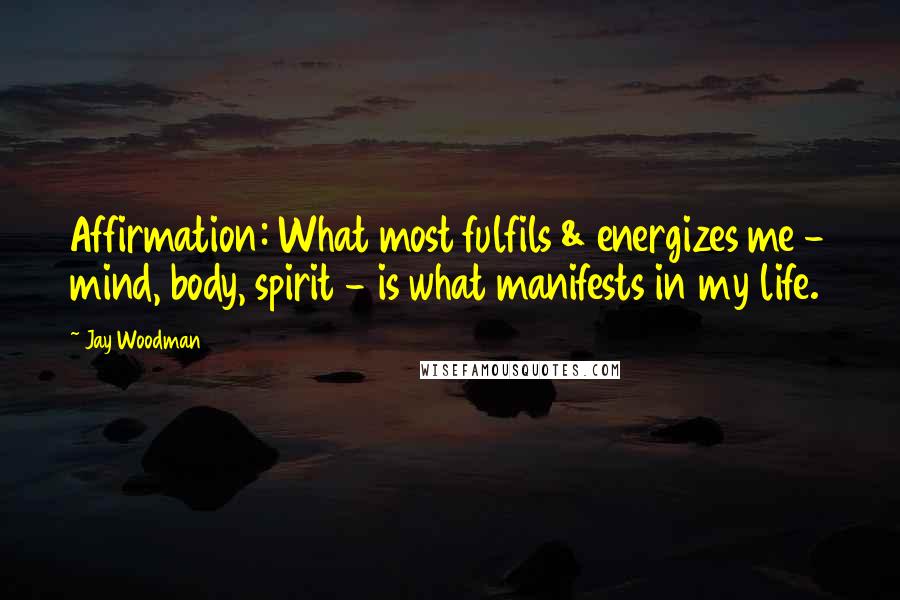 Jay Woodman Quotes: Affirmation: What most fulfils & energizes me - mind, body, spirit - is what manifests in my life.