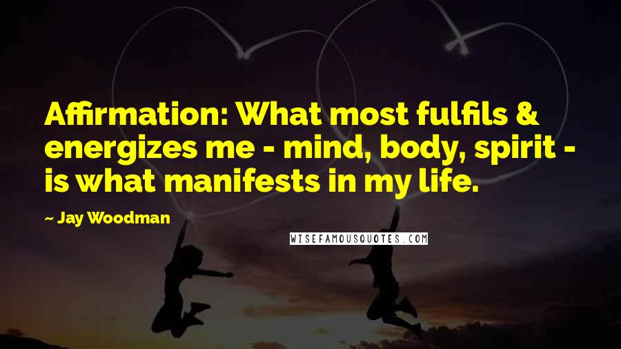 Jay Woodman Quotes: Affirmation: What most fulfils & energizes me - mind, body, spirit - is what manifests in my life.