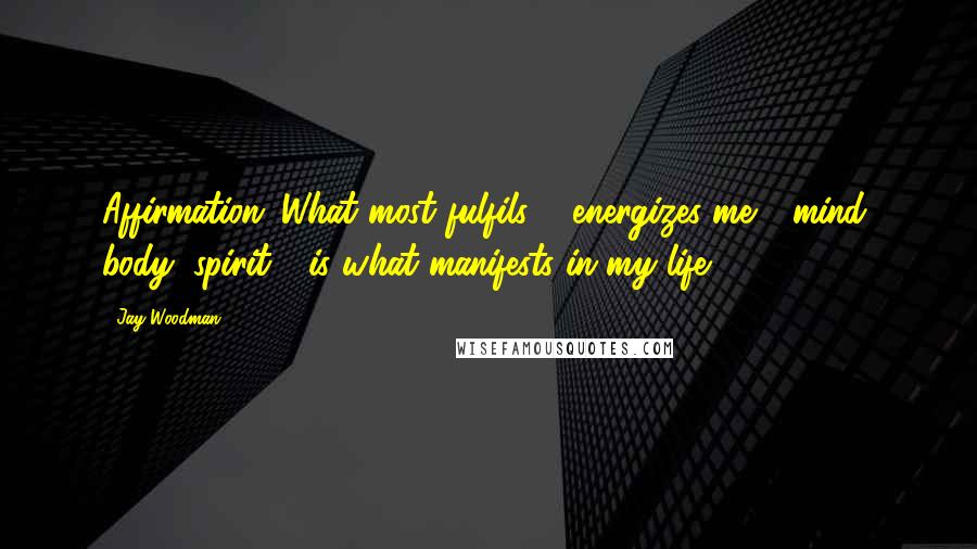 Jay Woodman Quotes: Affirmation: What most fulfils & energizes me - mind, body, spirit - is what manifests in my life.