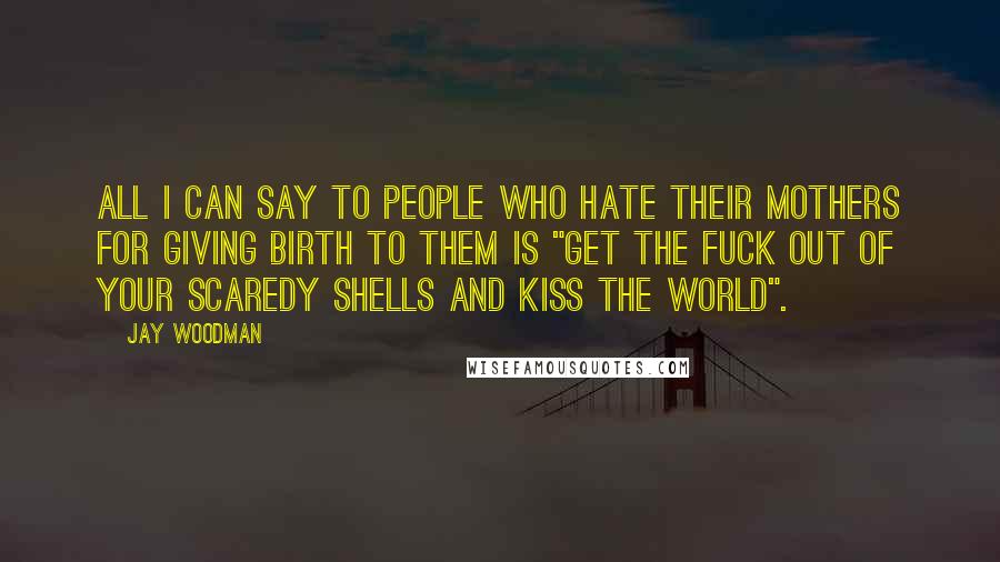 Jay Woodman Quotes: All I can say to people who hate their mothers for giving birth to them is "get the fuck out of your scaredy shells and kiss the world".