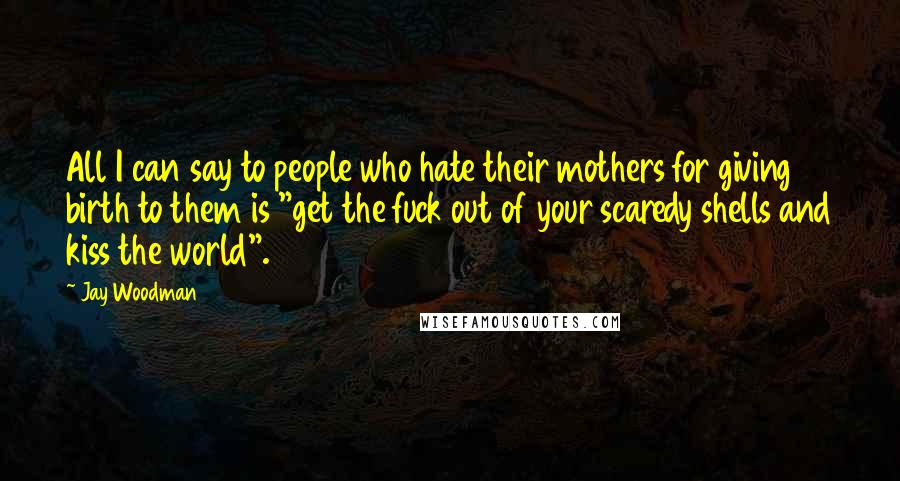 Jay Woodman Quotes: All I can say to people who hate their mothers for giving birth to them is "get the fuck out of your scaredy shells and kiss the world".