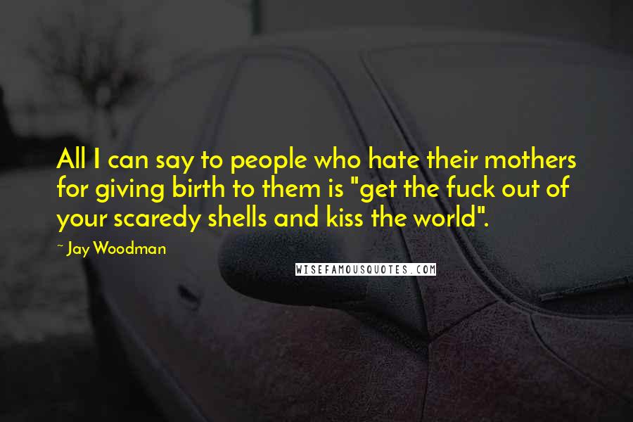 Jay Woodman Quotes: All I can say to people who hate their mothers for giving birth to them is "get the fuck out of your scaredy shells and kiss the world".