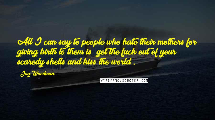 Jay Woodman Quotes: All I can say to people who hate their mothers for giving birth to them is "get the fuck out of your scaredy shells and kiss the world".