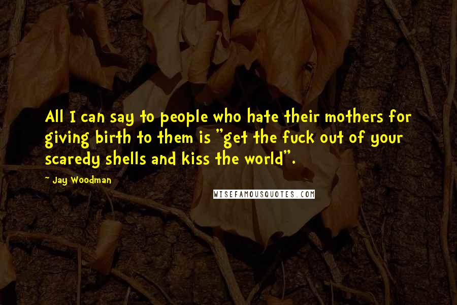 Jay Woodman Quotes: All I can say to people who hate their mothers for giving birth to them is "get the fuck out of your scaredy shells and kiss the world".