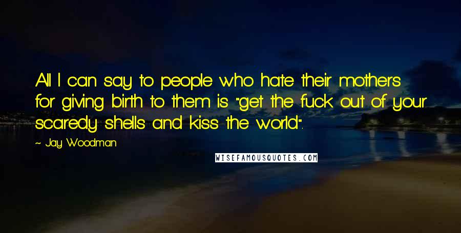 Jay Woodman Quotes: All I can say to people who hate their mothers for giving birth to them is "get the fuck out of your scaredy shells and kiss the world".
