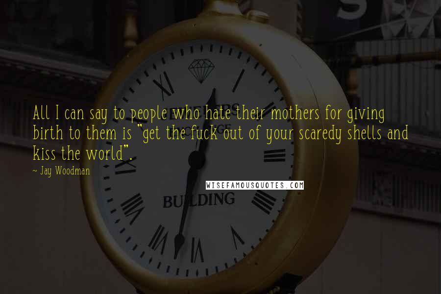 Jay Woodman Quotes: All I can say to people who hate their mothers for giving birth to them is "get the fuck out of your scaredy shells and kiss the world".
