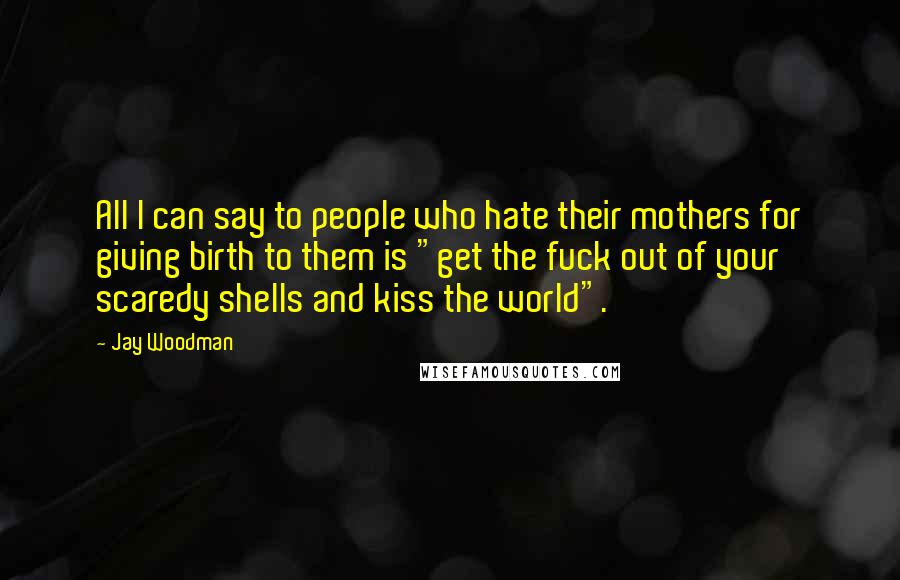 Jay Woodman Quotes: All I can say to people who hate their mothers for giving birth to them is "get the fuck out of your scaredy shells and kiss the world".