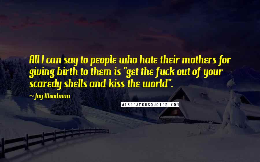 Jay Woodman Quotes: All I can say to people who hate their mothers for giving birth to them is "get the fuck out of your scaredy shells and kiss the world".