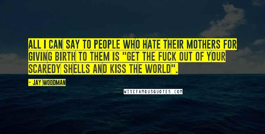 Jay Woodman Quotes: All I can say to people who hate their mothers for giving birth to them is "get the fuck out of your scaredy shells and kiss the world".