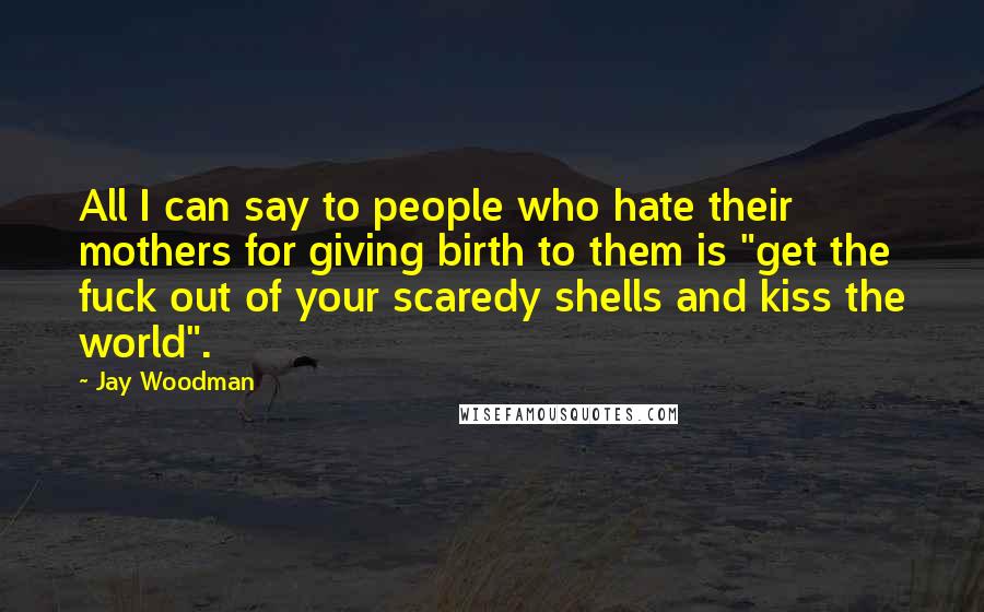 Jay Woodman Quotes: All I can say to people who hate their mothers for giving birth to them is "get the fuck out of your scaredy shells and kiss the world".