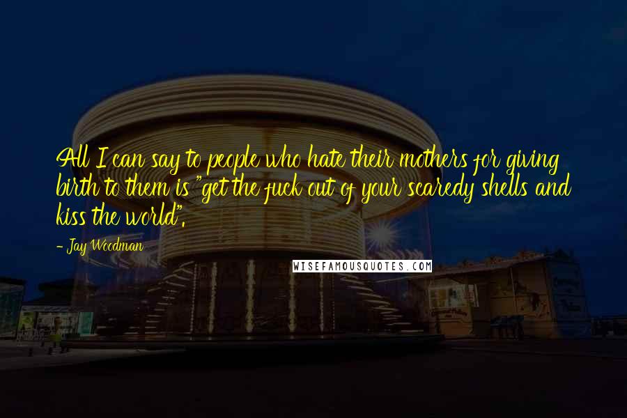 Jay Woodman Quotes: All I can say to people who hate their mothers for giving birth to them is "get the fuck out of your scaredy shells and kiss the world".
