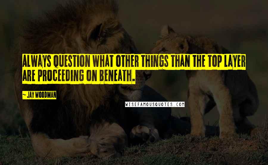 Jay Woodman Quotes: Always question what other things than the top layer are proceeding on beneath.