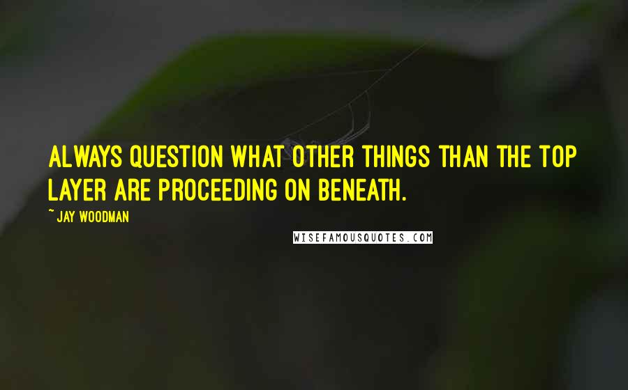 Jay Woodman Quotes: Always question what other things than the top layer are proceeding on beneath.