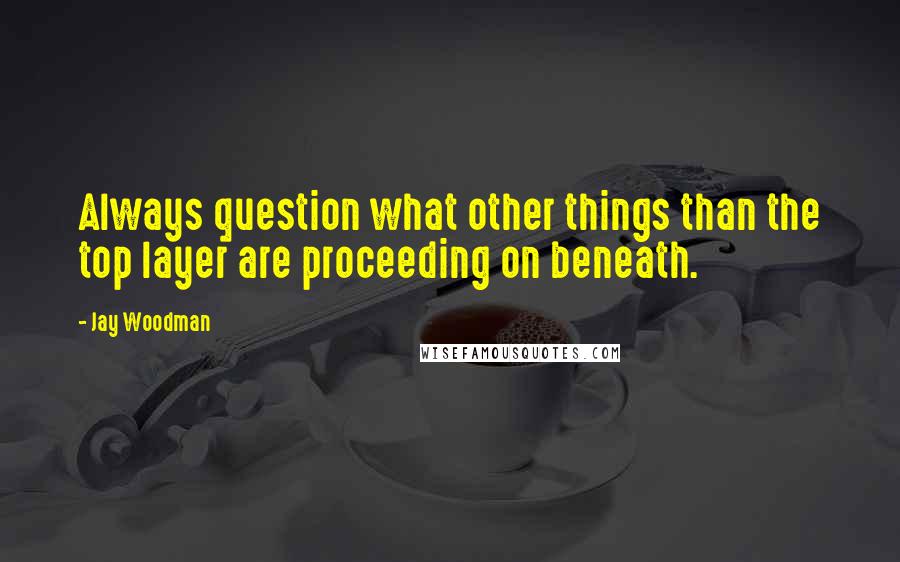 Jay Woodman Quotes: Always question what other things than the top layer are proceeding on beneath.