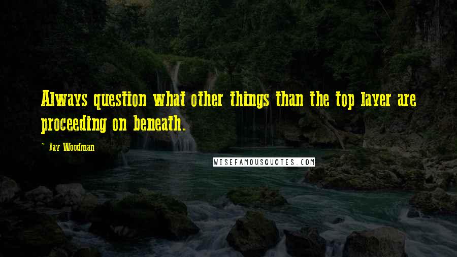 Jay Woodman Quotes: Always question what other things than the top layer are proceeding on beneath.