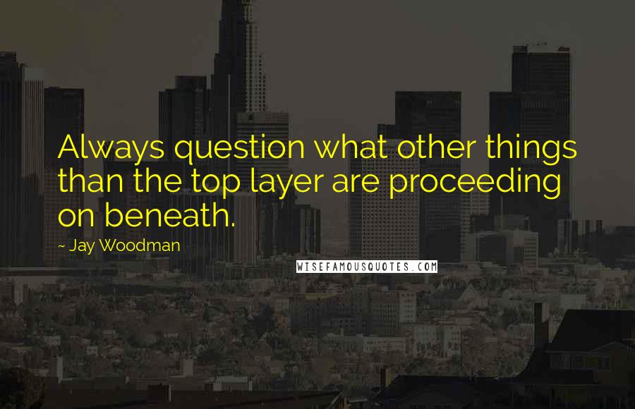Jay Woodman Quotes: Always question what other things than the top layer are proceeding on beneath.