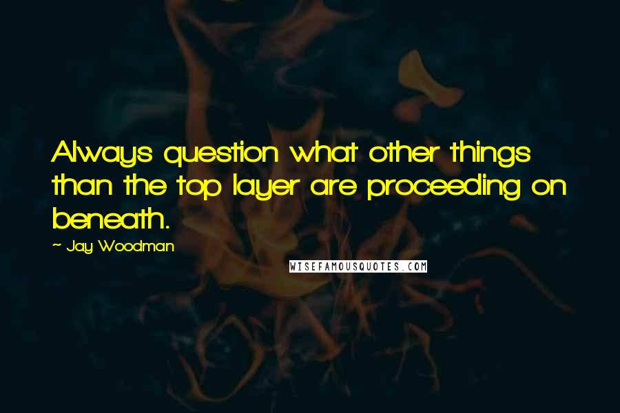Jay Woodman Quotes: Always question what other things than the top layer are proceeding on beneath.