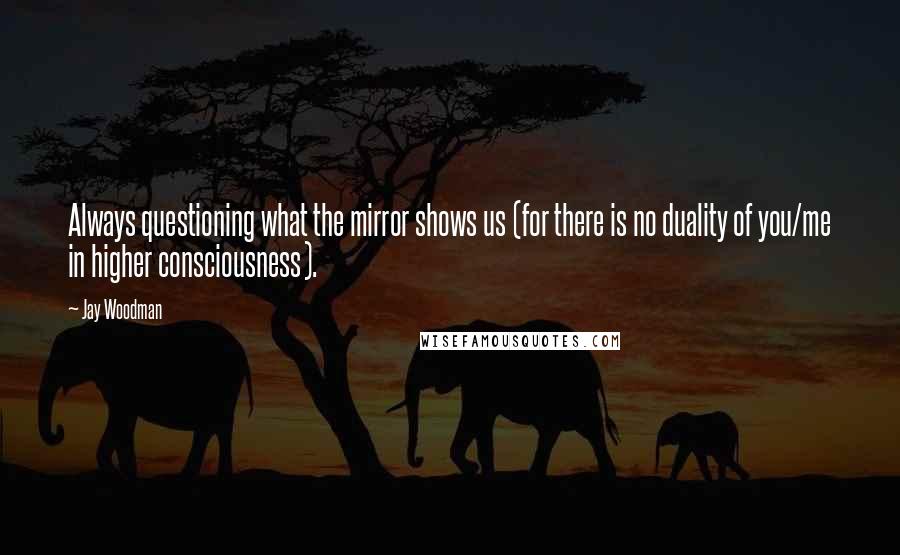 Jay Woodman Quotes: Always questioning what the mirror shows us (for there is no duality of you/me in higher consciousness).