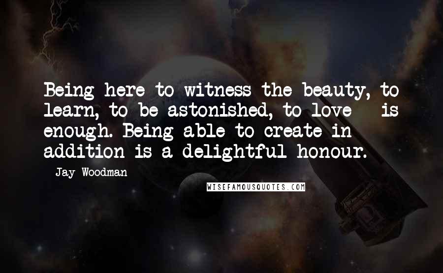 Jay Woodman Quotes: Being here to witness the beauty, to learn, to be astonished, to love - is enough. Being able to create in addition is a delightful honour.