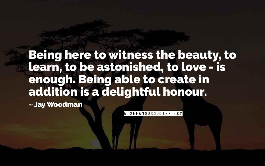 Jay Woodman Quotes: Being here to witness the beauty, to learn, to be astonished, to love - is enough. Being able to create in addition is a delightful honour.