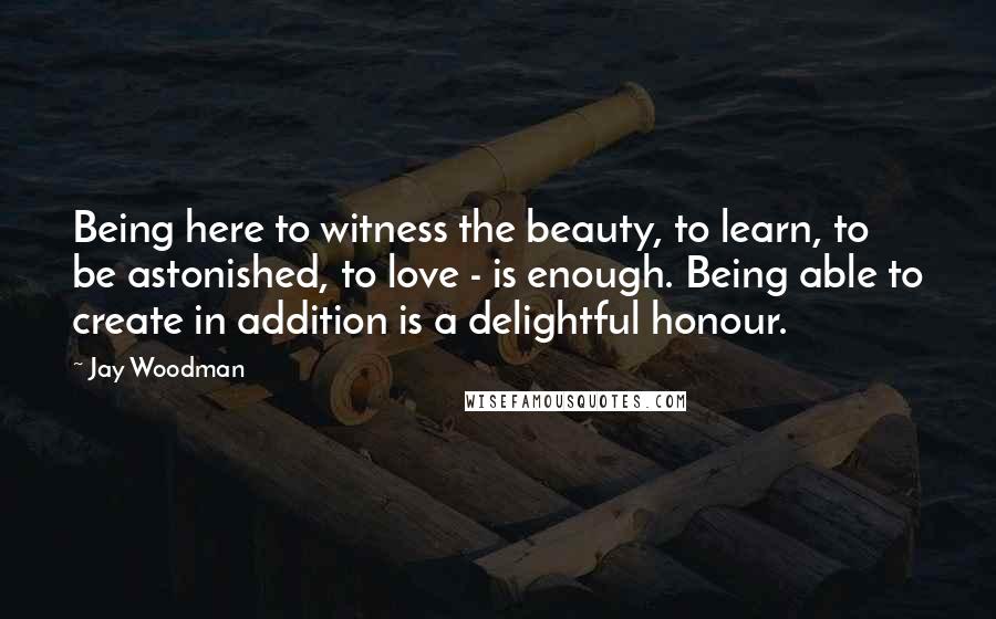 Jay Woodman Quotes: Being here to witness the beauty, to learn, to be astonished, to love - is enough. Being able to create in addition is a delightful honour.