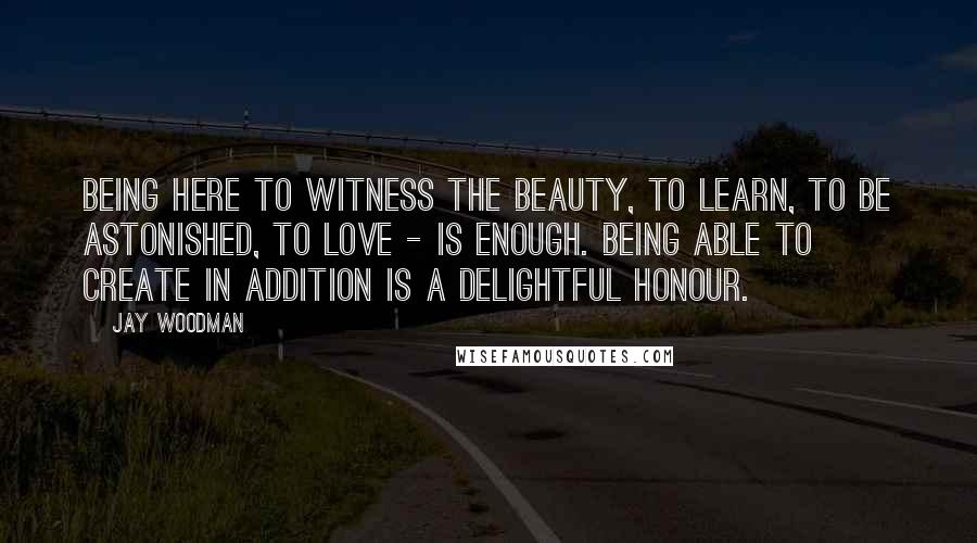 Jay Woodman Quotes: Being here to witness the beauty, to learn, to be astonished, to love - is enough. Being able to create in addition is a delightful honour.