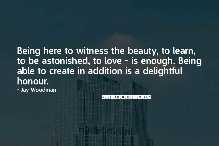 Jay Woodman Quotes: Being here to witness the beauty, to learn, to be astonished, to love - is enough. Being able to create in addition is a delightful honour.