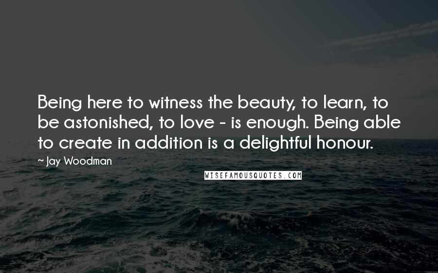 Jay Woodman Quotes: Being here to witness the beauty, to learn, to be astonished, to love - is enough. Being able to create in addition is a delightful honour.