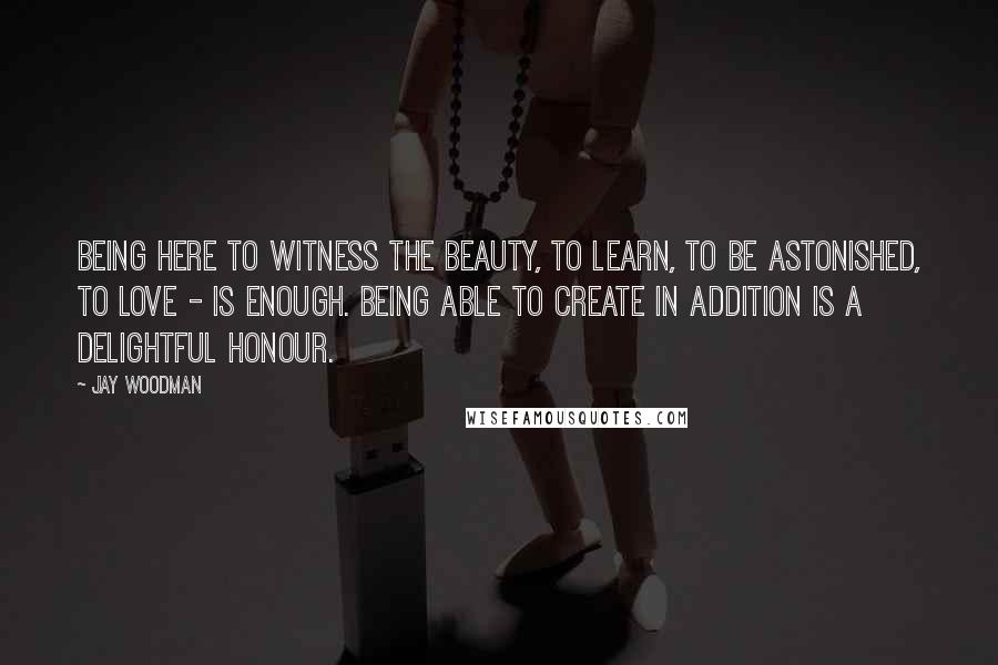 Jay Woodman Quotes: Being here to witness the beauty, to learn, to be astonished, to love - is enough. Being able to create in addition is a delightful honour.