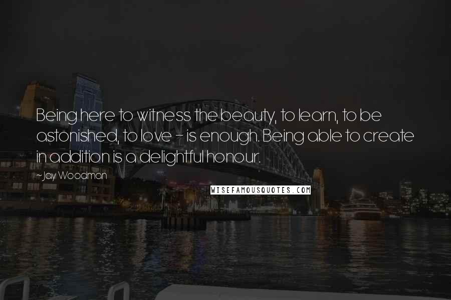 Jay Woodman Quotes: Being here to witness the beauty, to learn, to be astonished, to love - is enough. Being able to create in addition is a delightful honour.