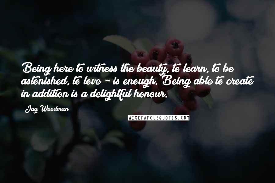 Jay Woodman Quotes: Being here to witness the beauty, to learn, to be astonished, to love - is enough. Being able to create in addition is a delightful honour.