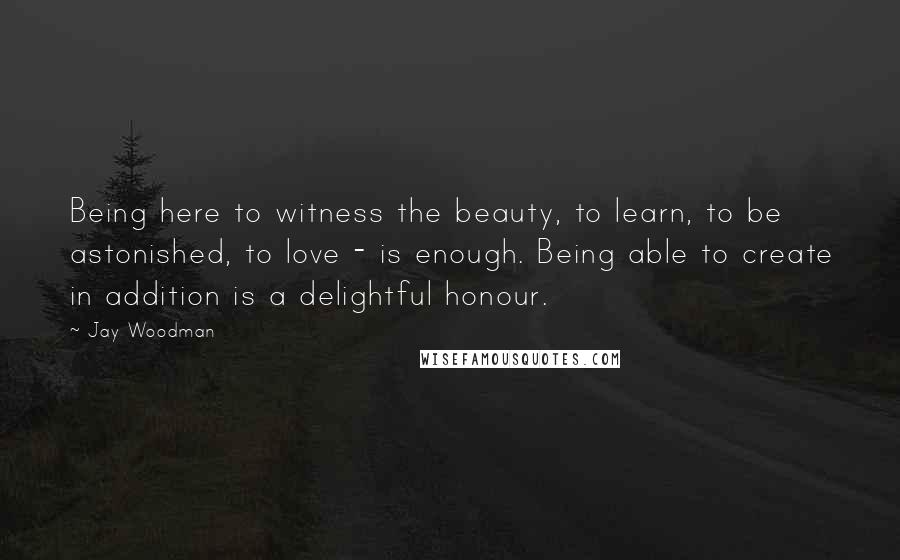 Jay Woodman Quotes: Being here to witness the beauty, to learn, to be astonished, to love - is enough. Being able to create in addition is a delightful honour.