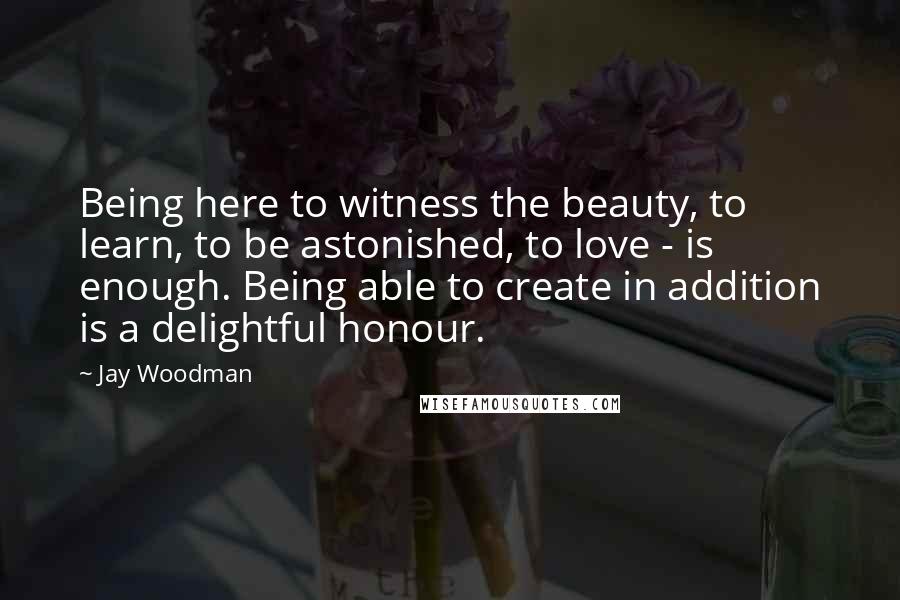 Jay Woodman Quotes: Being here to witness the beauty, to learn, to be astonished, to love - is enough. Being able to create in addition is a delightful honour.