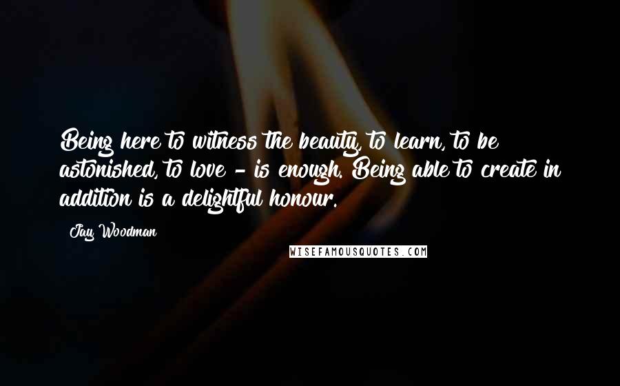 Jay Woodman Quotes: Being here to witness the beauty, to learn, to be astonished, to love - is enough. Being able to create in addition is a delightful honour.