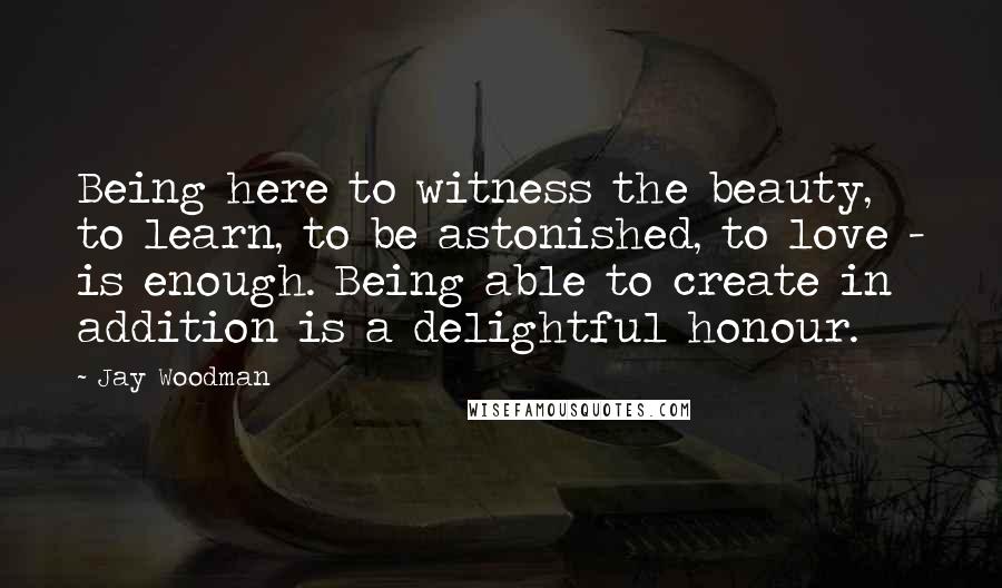 Jay Woodman Quotes: Being here to witness the beauty, to learn, to be astonished, to love - is enough. Being able to create in addition is a delightful honour.