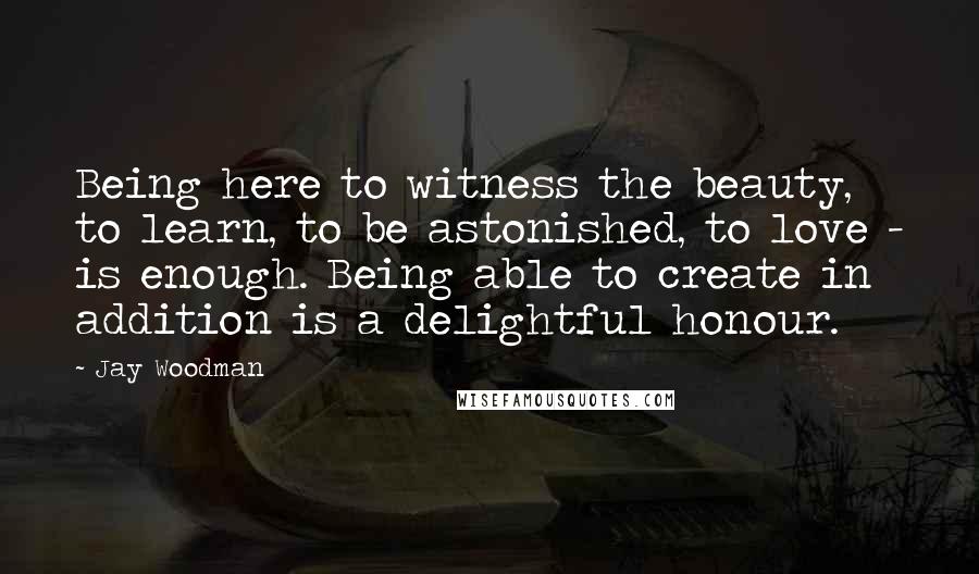 Jay Woodman Quotes: Being here to witness the beauty, to learn, to be astonished, to love - is enough. Being able to create in addition is a delightful honour.