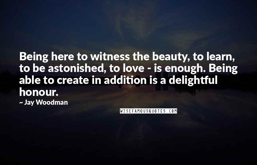 Jay Woodman Quotes: Being here to witness the beauty, to learn, to be astonished, to love - is enough. Being able to create in addition is a delightful honour.