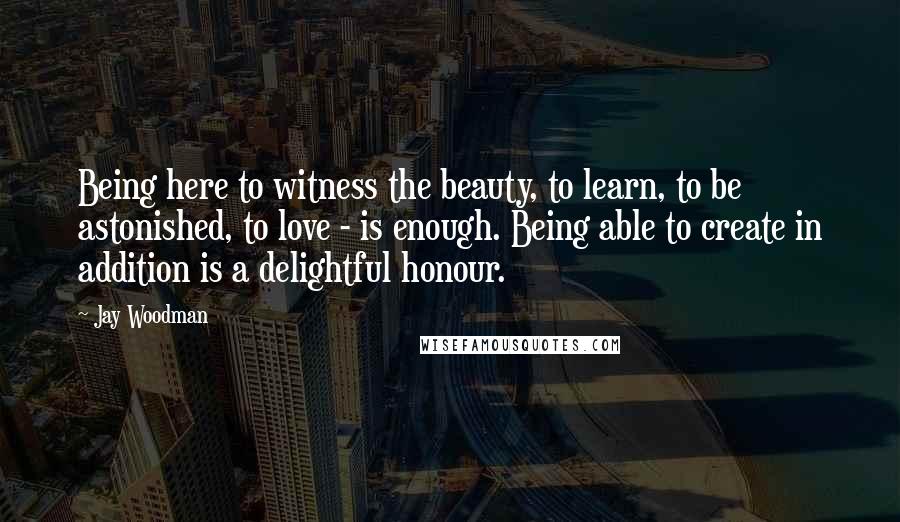 Jay Woodman Quotes: Being here to witness the beauty, to learn, to be astonished, to love - is enough. Being able to create in addition is a delightful honour.