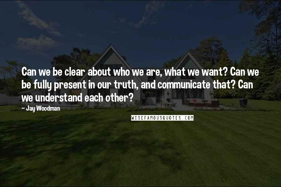 Jay Woodman Quotes: Can we be clear about who we are, what we want? Can we be fully present in our truth, and communicate that? Can we understand each other?