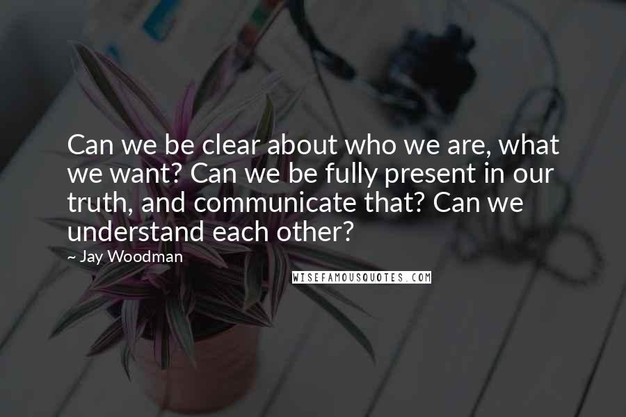 Jay Woodman Quotes: Can we be clear about who we are, what we want? Can we be fully present in our truth, and communicate that? Can we understand each other?