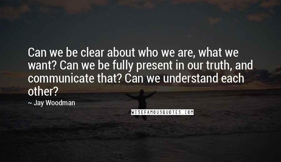 Jay Woodman Quotes: Can we be clear about who we are, what we want? Can we be fully present in our truth, and communicate that? Can we understand each other?