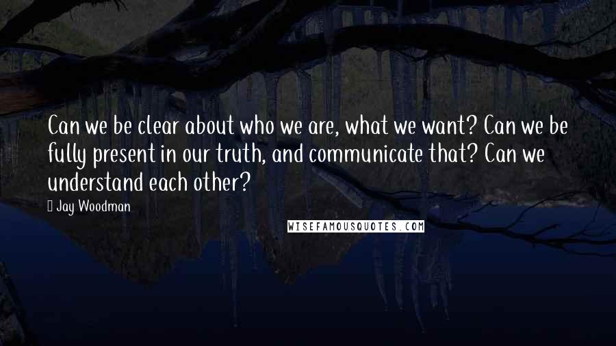 Jay Woodman Quotes: Can we be clear about who we are, what we want? Can we be fully present in our truth, and communicate that? Can we understand each other?