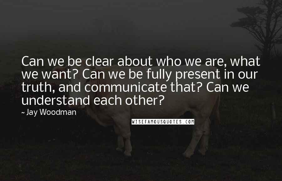 Jay Woodman Quotes: Can we be clear about who we are, what we want? Can we be fully present in our truth, and communicate that? Can we understand each other?