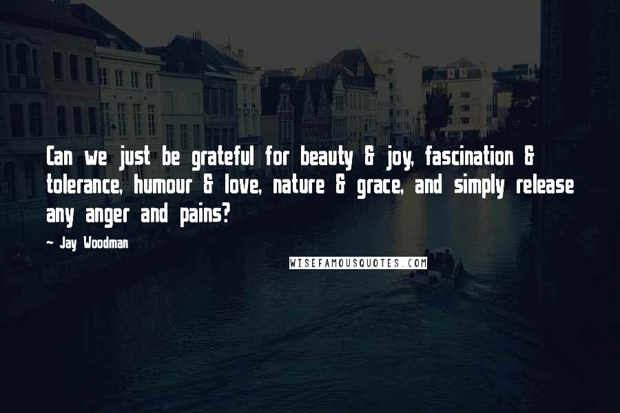 Jay Woodman Quotes: Can we just be grateful for beauty & joy, fascination & tolerance, humour & love, nature & grace, and simply release any anger and pains?